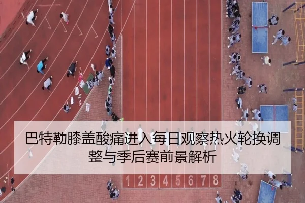 巴特勒膝盖酸痛进入每日观察热火轮换调整与季后赛前景解析