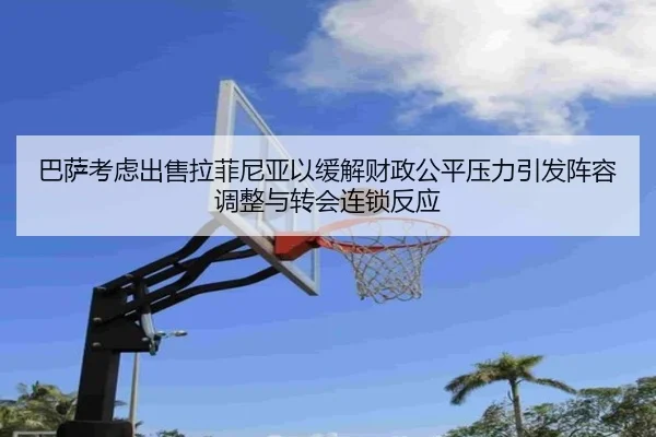 巴萨考虑出售拉菲尼亚以缓解财政公平压力引发阵容调整与转会连锁反应