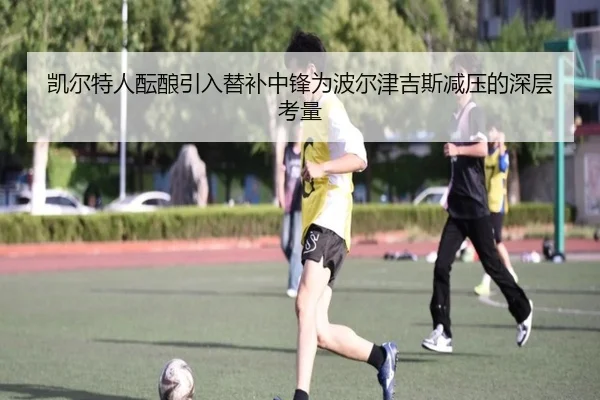 凯尔特人酝酿引入替补中锋为波尔津吉斯减压的深层考量