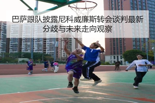 巴萨跟队披露尼科威廉斯转会谈判最新分歧与未来走向观察