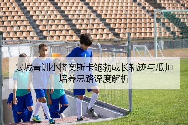 曼城青训小将奥斯卡鲍勃成长轨迹与瓜帅培养思路深度解析