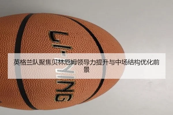 英格兰队聚焦贝林厄姆领导力提升与中场结构优化前景
