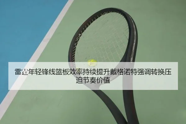雷霆年轻锋线篮板效率持续提升戴格诺特强调转换压迫节奏价值