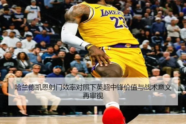 哈兰德凯恩射门效率对照下英超中锋价值与战术意义再审视